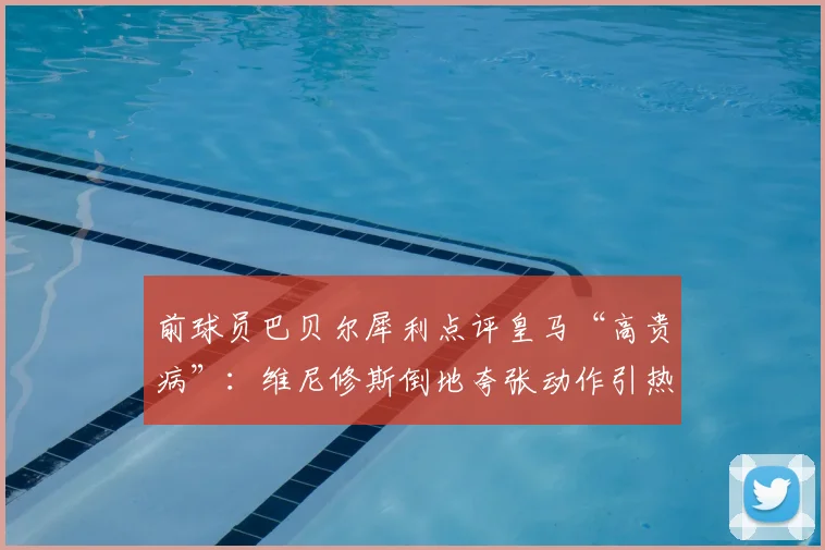 前球员巴贝尔犀利点评皇马“高贵病”：维尼修斯倒地夸张动作引热议，球员形象如何维护？