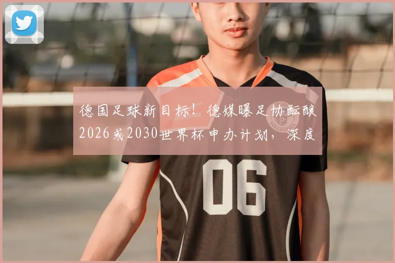 德国足球新目标!德媒曝足协酝酿2026或2030世界杯申办计划,深度解读申办前景与战略考量