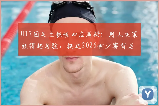 U17国足主教练回应质疑：用人决策经得起考验，挺进2026世少赛背后是教练团队的不懈坚持