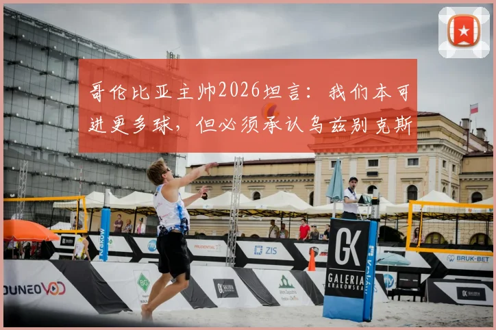 哥伦比亚主帅2026坦言：我们本可进更多球，但必须承认乌兹别克斯坦防守部署非常出色