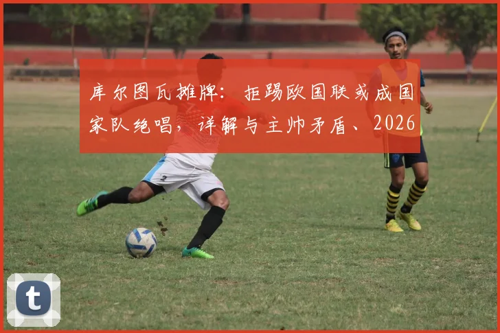 库尔图瓦摊牌：拒踢欧国联或成国家队绝唱，详解与主帅矛盾、2026世界杯前景及比利时门将危机