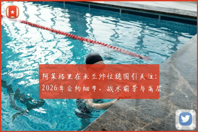 阿莱格里在米兰帅位稳固引关注：2026年合约细节、战术前景与高层信任度深度解析