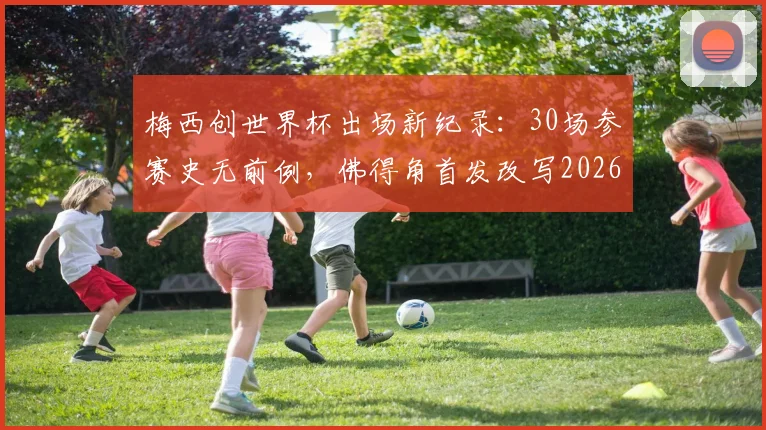 梅西创世界杯出场新纪录:30场参赛史无前例,佛得角首发改写2026年历史