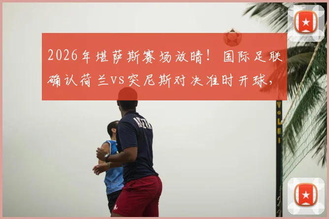2026年堪萨斯赛场放晴！国际足联确认荷兰vs突尼斯对决准时开球，附观赛指南与天气影响分析