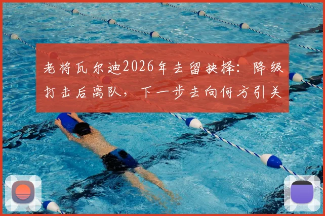 老将瓦尔迪2026年去留抉择:降级打击后离队,下一步去向何方引关注