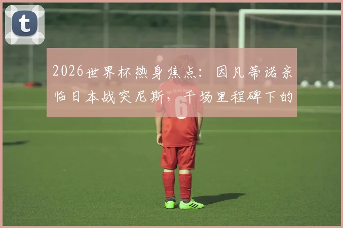 2026世界杯热身焦点:因凡蒂诺亲临日本战突尼斯,千场里程碑下的战术预演与亚洲豪强展望