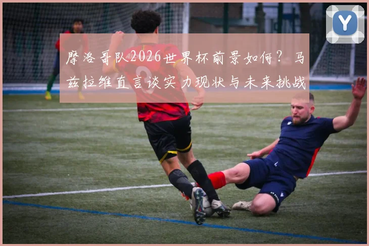 摩洛哥队2026世界杯前景如何?马兹拉维直言谈实力现状与未来挑战,解析球队能走多远