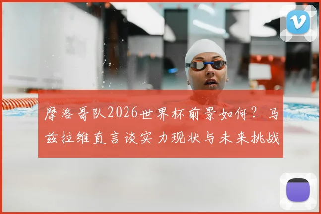 摩洛哥队2026世界杯前景如何？马兹拉维直言谈实力现状与未来挑战，解析球队能走多远