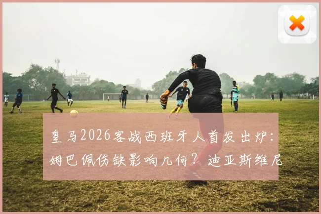 皇马2026客战西班牙人首发出炉：姆巴佩伤缺影响几何？迪亚斯维尼修斯领衔锋线