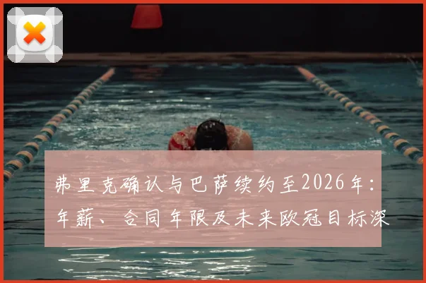 弗里克确认与巴萨续约至2026年:年薪、合同年限及未来欧冠目标深度解读