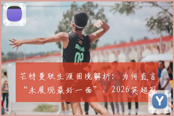 芒特曼联生涯困境解析:为何直言“未展现最好一面”,2026英超冠军目标如何实现?